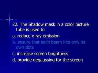 22. The Shadow mask in a color picture tube is used to a. reduce x-ray emission b. ensure that each beam hits only its own dots c. increase screen brightness d. provide degaussing for the screen 