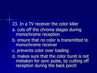 23. In a TV receiver the color killer a. cuts off the chroma stages during monochrome reception b. ensure that no color is transmitted to monochrome receiver c. prevents color over loading d. makes sure that the color burst is not mistaken for sync pulse, by cutting off reception during the back porch 