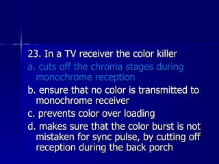 23. In a TV receiver the color killer a. cuts off the chroma stages during monochrome reception b. ensure that no color is transmitted to monochrome receiver c. prevents color over loading d. makes sure that the color burst is not mistaken for sync pulse, by cutting off reception during the back porch 