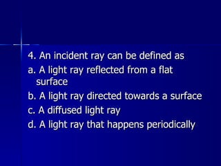 4. An incident ray can be defined as a. A light ray reflected from a flat surface b. A light ray directed towards a surface c. A diffused light ray d. A light ray that happens periodically 