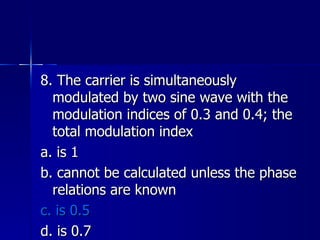 8. The carrier is simultaneously modulated by two sine wave with the modulation indices of 0.3 and 0.4; the total modulation index a. is 1 b. cannot be calculated unless the phase relations are known c. is 0.5 d. is 0.7 
