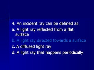 4. An incident ray can be defined as a. A light ray reflected from a flat surface b. A light ray directed towards a surface c. A diffused light ray d. A light ray that happens periodically 