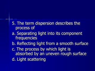 5. The term dispersion describes the process of a. Separating light into its component frequencies b. Reflecting light from a smooth surface c. The process by which light is absorbed by an uneven rough surface d. Light scattering 