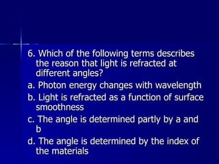6. Which of the following terms describes the reason that light is refracted at different angles? a. Photon energy changes with wavelength b. Light is refracted as a function of surface smoothness c. The angle is determined partly by a and b d. The angle is determined by the index of the materials 