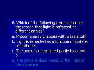 6. Which of the following terms describes the reason that light is refracted at different angles? a. Photon energy changes with wavelength b. Light is refracted as a function of surface smoothness c. The angle is determined partly by a and b d. The angle is determined by the index of the materials 