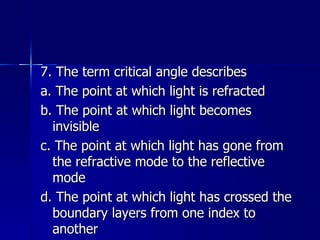 7. The term critical angle describes a. The point at which light is refracted b. The point at which light becomes invisible c. The point at which light has gone from the refractive mode to the reflective mode d. The point at which light has crossed the boundary layers from one index to another 