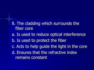 8. The cladding which surrounds the fiber core a. Is used to reduce optical interference b. Is used to protect the fiber c. Acts to help guide the light in the core d. Ensures that the refractive index remains constant 