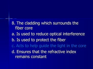 8. The cladding which surrounds the fiber core a. Is used to reduce optical interference b. Is used to protect the fiber c. Acts to help guide the light in the core d. Ensures that the refractive index remains constant 