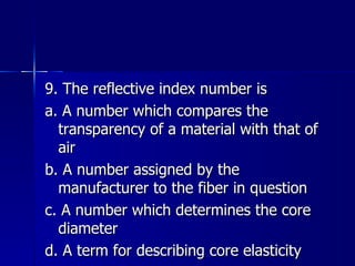 9. The reflective index number is a. A number which compares the transparency of a material with that of air b. A number assigned by the manufacturer to the fiber in question c. A number which determines the core diameter d. A term for describing core elasticity 