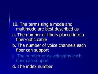 10. The terms single mode and multimode are best described as a. The number of fibers placed into a fiber-optic cable b. The number of voice channels each fiber can support c. The number of wavelengths each fiber can support d. The index number 