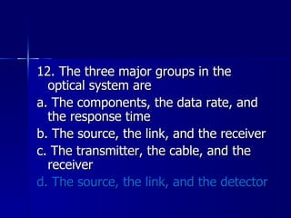 12. The three major groups in the optical system are a. The components, the data rate, and the response time b. The source, the link, and the receiver c. The transmitter, the cable, and the receiver d. The source, the link, and the detector 