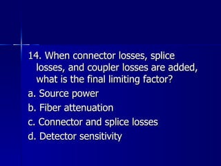 14. When connector losses, splice losses, and coupler losses are added, what is the final limiting factor? a. Source power b. Fiber attenuation c. Connector and splice losses d. Detector sensitivity 