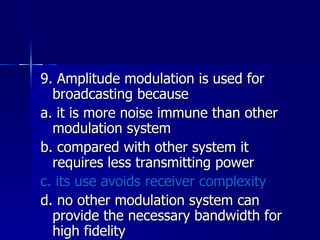 9. Amplitude modulation is used for broadcasting because a. it is more noise immune than other modulation system b. compared with other system it requires less transmitting power c. its use avoids receiver complexity d. no other modulation system can provide the necessary bandwidth for high fidelity 