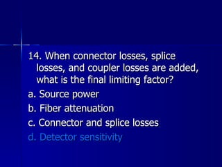 14. When connector losses, splice losses, and coupler losses are added, what is the final limiting factor? a. Source power b. Fiber attenuation c. Connector and splice losses d. Detector sensitivity 
