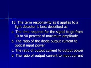 15. The term responsivity as it applies to a light detector is best described as a. The time required for the signal to go from 10 to 90 percent of maximum amplitude b. The ratio of the diode output current to optical input power c. The ratio of output current to output power d. The ratio of output current to input current 