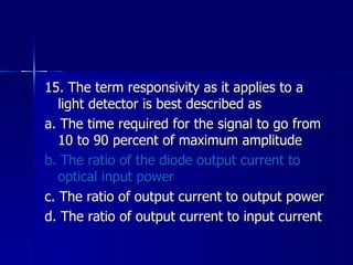 15. The term responsivity as it applies to a light detector is best described as a. The time required for the signal to go from 10 to 90 percent of maximum amplitude b. The ratio of the diode output current to optical input power c. The ratio of output current to output power d. The ratio of output current to input current 