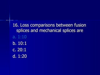 16. Loss comparisons between fusion splices and mechanical splices are a. 1:10 b. 10:1 c. 20:1 d. 1:20 