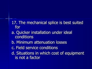 17. The mechanical splice is best suited for a. Quicker installation under ideal conditions b. Minimum attenuation losses c. Field service conditions d. Situations in which cost of equipment is not a factor 