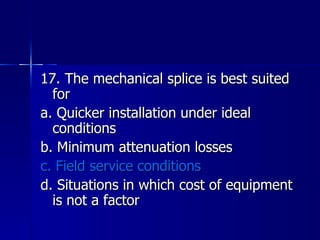 17. The mechanical splice is best suited for a. Quicker installation under ideal conditions b. Minimum attenuation losses c. Field service conditions d. Situations in which cost of equipment is not a factor 