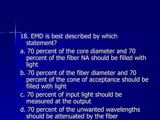 18. EMD is best described by which statement? a. 70 percent of the core diameter and 70 percent of the fiber NA should be filled with light b. 70 percent of the fiber diameter and 70 percent of the cone of acceptance should be filled with light c. 70 percent of input light should be measured at the output d. 70 percent of the unwanted wavelengths should be attenuated by the fiber 