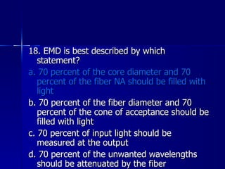 18. EMD is best described by which statement? a. 70 percent of the core diameter and 70 percent of the fiber NA should be filled with light b. 70 percent of the fiber diameter and 70 percent of the cone of acceptance should be filled with light c. 70 percent of input light should be measured at the output d. 70 percent of the unwanted wavelengths should be attenuated by the fiber 
