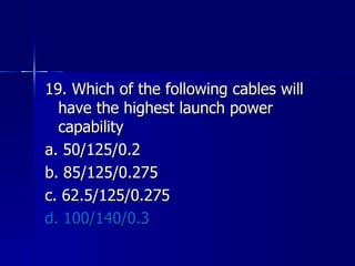 19. Which of the following cables will have the highest launch power capability a. 50/125/0.2 b. 85/125/0.275 c. 62.5/125/0.275 d. 100/140/0.3 