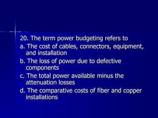 20. The term power budgeting refers to a. The cost of cables, connectors, equipment, and installation b. The loss of power due to defective components c. The total power available minus the attenuation losses d. The comparative costs of fiber and copper installations 