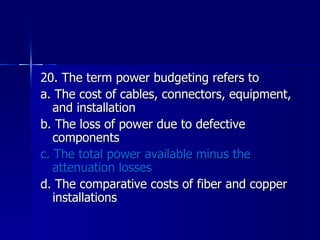 20. The term power budgeting refers to a. The cost of cables, connectors, equipment, and installation b. The loss of power due to defective components c. The total power available minus the attenuation losses d. The comparative costs of fiber and copper installations 