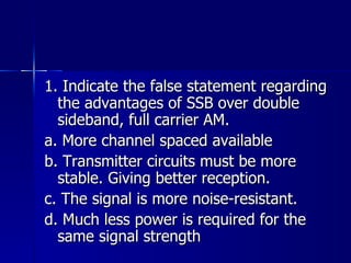 1. Indicate the false statement regarding the advantages of SSB over double sideband, full carrier AM. a. More channel spaced available b. Transmitter circuits must be more stable. Giving better reception. c. The signal is more noise-resistant. d. Much less power is required for the same signal strength 