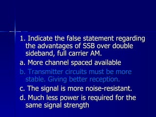 1. Indicate the false statement regarding the advantages of SSB over double sideband, full carrier AM. a. More channel spaced available b. Transmitter circuits must be more stable. Giving better reception. c. The signal is more noise-resistant. d. Much less power is required for the same signal strength 