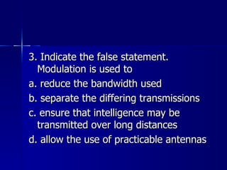3. Indicate the false statement. Modulation is used to a. reduce the bandwidth used b. separate the differing transmissions c. ensure that intelligence may be transmitted over long distances d. allow the use of practicable antennas 