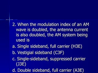 2. When the modulation index of an AM wave is doubled, the antenna current is also doubled, the AM system being used is a. Single sideband, full carrier (H3E) b. Vestigial sideband (C3F) c. Single-sideband, suppressed carrier (J3E) d. Double sideband, full carrier (A3E) 