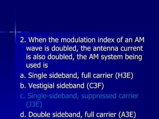 2. When the modulation index of an AM wave is doubled, the antenna current is also doubled, the AM system being used is a. Single sideband, full carrier (H3E) b. Vestigial sideband (C3F) c. Single-sideband, suppressed carrier (J3E) d. Double sideband, full carrier (A3E) 