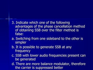 3. Indicate which one of the following advantages of the phase cancellation method of obtaining SSB over the filter method is false: a. Switching from one sideband to the other is simpler b. It is possible to generate SSB at any frequency c. SSB with lower audio frequencies present can be generated d. There are more balance modulator, therefore the carrier is suppressed better 