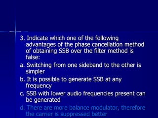 3. Indicate which one of the following advantages of the phase cancellation method of obtaining SSB over the filter method is false: a. Switching from one sideband to the other is simpler b. It is possible to generate SSB at any frequency c. SSB with lower audio frequencies present can be generated d. There are more balance modulator, therefore the carrier is suppressed better 