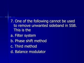 7. One of the following cannot be used to remove unwanted sideband in SSB. This is the a. Filter system b. Phase shift method c. Third method d. Balance modulator 