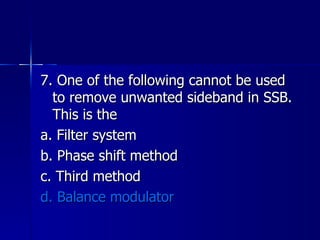 7. One of the following cannot be used to remove unwanted sideband in SSB. This is the a. Filter system b. Phase shift method c. Third method d. Balance modulator 