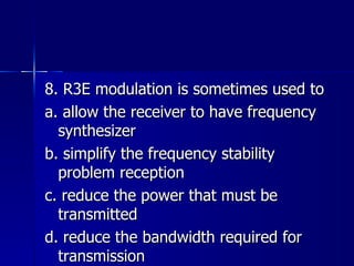 8. R3E modulation is sometimes used to a. allow the receiver to have frequency synthesizer b. simplify the frequency stability problem reception c. reduce the power that must be transmitted d. reduce the bandwidth required for transmission 