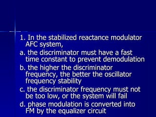 1. In the stabilized reactance modulator AFC system, a. the discriminator must have a fast time constant to prevent demodulation b. the higher the discriminator frequency, the better the oscillator frequency stability c. the discriminator frequency must not be too low, or the system will fail d. phase modulation is converted into FM by the equalizer circuit   