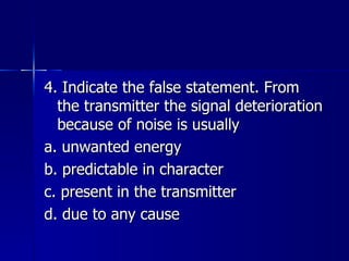 4. Indicate the false statement. From the transmitter the signal deterioration because of noise is usually a. unwanted energy b. predictable in character c. present in the transmitter d. due to any cause 