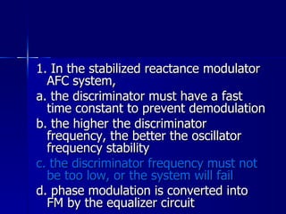 1. In the stabilized reactance modulator AFC system, a. the discriminator must have a fast time constant to prevent demodulation b. the higher the discriminator frequency, the better the oscillator frequency stability c. the discriminator frequency must not be too low, or the system will fail d. phase modulation is converted into FM by the equalizer circuit   