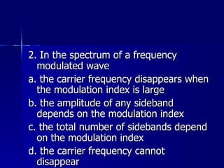2. In the spectrum of a frequency modulated wave a. the carrier frequency disappears when the modulation index is large b. the amplitude of any sideband depends on the modulation index c. the total number of sidebands depend on the modulation index d. the carrier frequency cannot disappear 