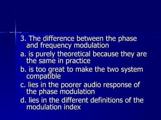 3. The difference between the phase and frequency modulation a. is purely theoretical because they are the same in practice b. is too great to make the two system compatible c. lies in the poorer audio response of the phase modulation d. lies in the different definitions of the modulation index 