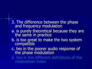 3. The difference between the phase and frequency modulation a. is purely theoretical because they are the same in practice b. is too great to make the two system compatible c. lies in the poorer audio response of the phase modulation d. lies in the different definitions of the modulation index 