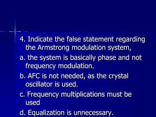 4. Indicate the false statement regarding the Armstrong modulation system, a. the system is basically phase and not frequency modulation. b. AFC is not needed, as the crystal oscillator is used. c. Frequency multiplications must be used d. Equalization is unnecessary. 