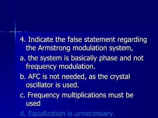 4. Indicate the false statement regarding the Armstrong modulation system, a. the system is basically phase and not frequency modulation. b. AFC is not needed, as the crystal oscillator is used. c. Frequency multiplications must be used d. Equalization is unnecessary. 