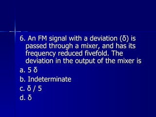 6. An FM signal with a deviation (δ) is passed through a mixer, and has its frequency reduced fivefold. The deviation in the output of the mixer is a. 5 δ b. Indeterminate c. δ / 5 d. δ 