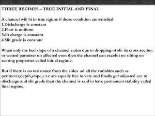 THREE REGIMES – TRUE INITIAL AND FINAL
A channel will bi in true rigime if these condition are satisfied
1.Dishcharge is constant
2.Flow is uniform
3slit charge is constant
4.Slit grade is constant
When only the bed slope of a channel varies due to dropping of slit its cross section
or wetted parmeter un affected even then the channel can excebit no silting no
scoring properties called initial regime.
But if there is no resistance from the sides ad all rhe variables such as
perimeter,depth,slope,e.t.c are equally free to vary and finally get adjusted acc to
discharge and slit grade then the channel is said to have permanent stability called
final regime.
 