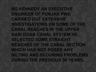 RG KENNEDY AN EXECUTIVE
ENGINEER OF PUNJAB PWD
CARRIED OUT EXTENSIVE
INVESTIGATIONS ON SOME OF THE
CANAL REACHES IN THE UPPER
BARI DOAB CANAL SYSTEM HE
SELECTED SOME STRAIGHT
REACHES OF THE CANAL SECTION
WHICH HAD NOT POSED ANY
SILTING AND SCOURING PROBLEMS
DURING THE PREVIOUS 30 YEARS.
 