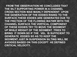 FROM THE OBSERVATION HE CONCLUDED THAT
THE SILT SUPPORTING POWER IN A CHANNEL
CROSS SECTION WAS MAINLY DEPENDENT UPON
THE GENERATION OF THE EDDIES RISING TO THE
SURFACE.THESE EDDIES ARE GENERATED DUE TO
THE FRICTION OF THE FLOWING WATWR WITH THE
CHANNEL SURFACE.THE VERTICAL COMPONENT
OF THESE EDDIES TRY TO MOVE THE SEDIMENT
UP WHILE WEIGHT OF THE SEDIMENT TRIES TO
BRING IT DOWN.SO IF THE VEL IS SUFFICIENT TO
GENERATE EDDIES SO AS TO KEEP THE
SEDIMENT JUST IN SUSPENSION SILTING WILL BE
AVOIDED BASED ON THIS COCEPT HE DEFINED
CRITICAL VELOCITY.
 